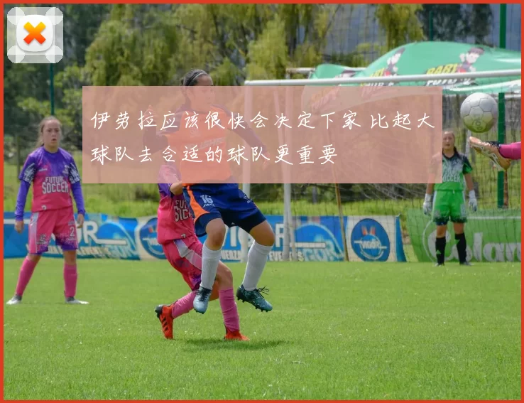 伊劳拉应该很快会决定下家 比起大球队去合适的球队更重要